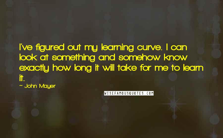 John Mayer Quotes: I've figured out my learning curve. I can look at something and somehow know exactly how long it will take for me to learn it.