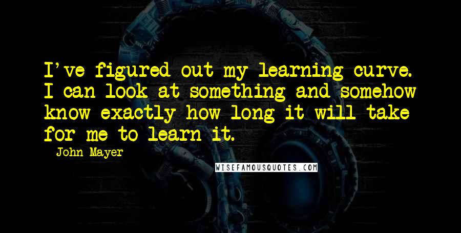 John Mayer Quotes: I've figured out my learning curve. I can look at something and somehow know exactly how long it will take for me to learn it.