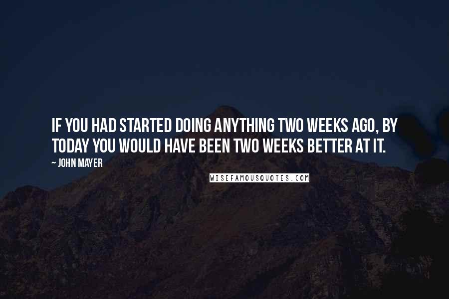 John Mayer Quotes: If you had started doing anything two weeks ago, by today you would have been two weeks better at it.