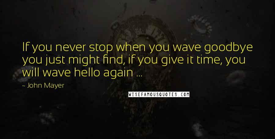 John Mayer Quotes: If you never stop when you wave goodbye you just might find, if you give it time, you will wave hello again ...