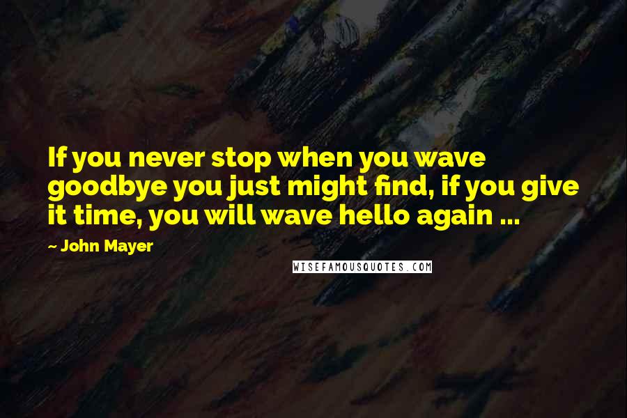 John Mayer Quotes: If you never stop when you wave goodbye you just might find, if you give it time, you will wave hello again ...