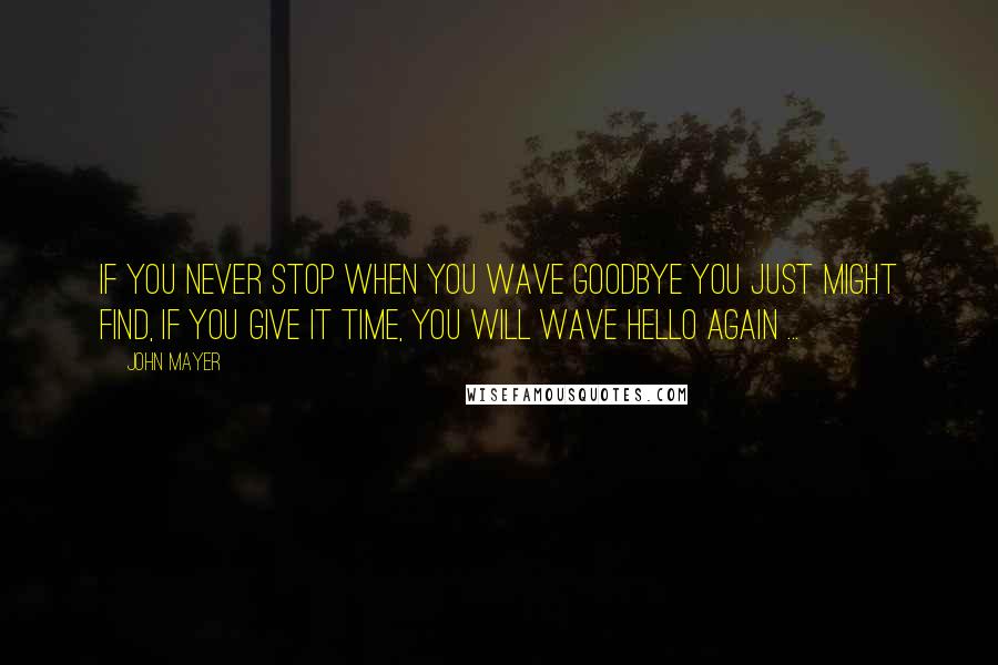 John Mayer Quotes: If you never stop when you wave goodbye you just might find, if you give it time, you will wave hello again ...