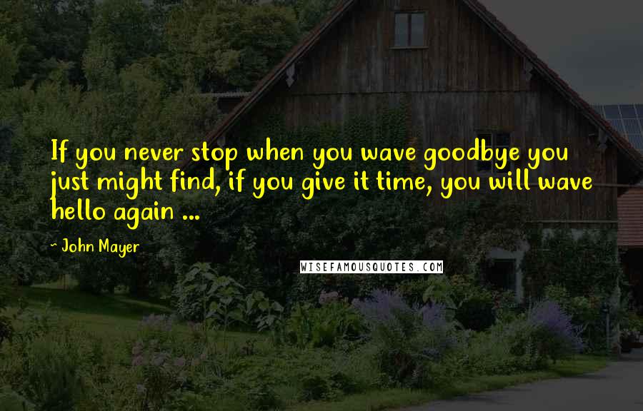 John Mayer Quotes: If you never stop when you wave goodbye you just might find, if you give it time, you will wave hello again ...