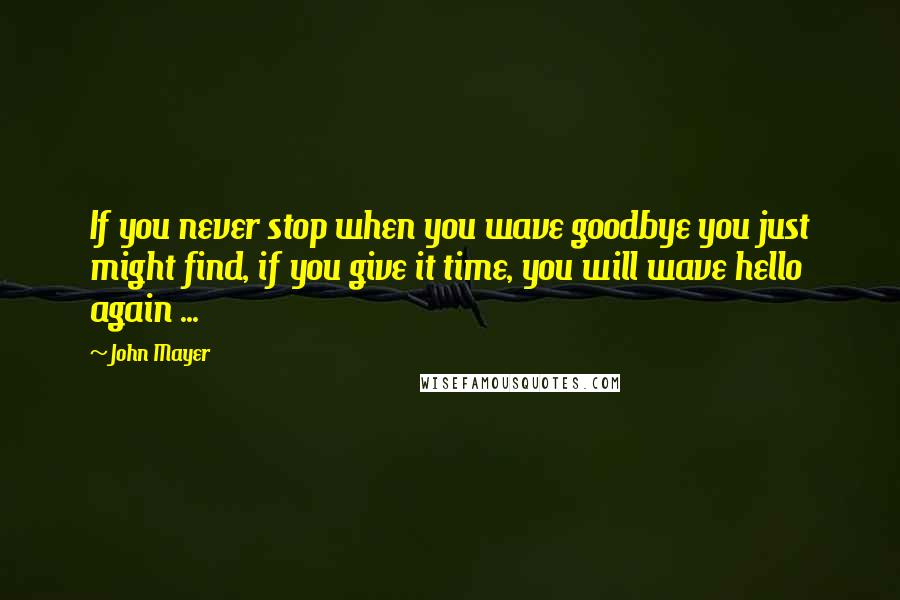 John Mayer Quotes: If you never stop when you wave goodbye you just might find, if you give it time, you will wave hello again ...