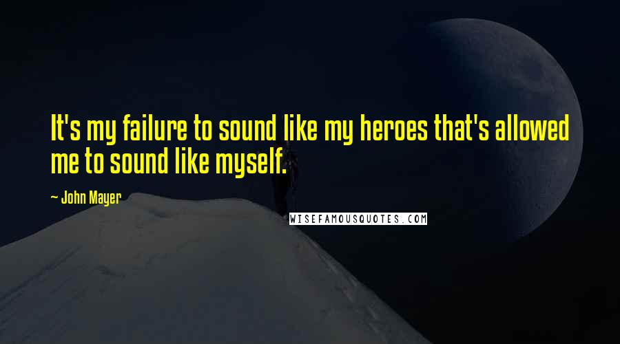 John Mayer Quotes: It's my failure to sound like my heroes that's allowed me to sound like myself.