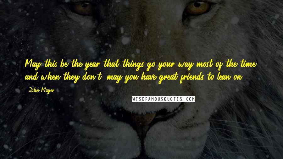 John Mayer Quotes: May this be the year that things go your way most of the time, and when they don't, may you have great friends to lean on.