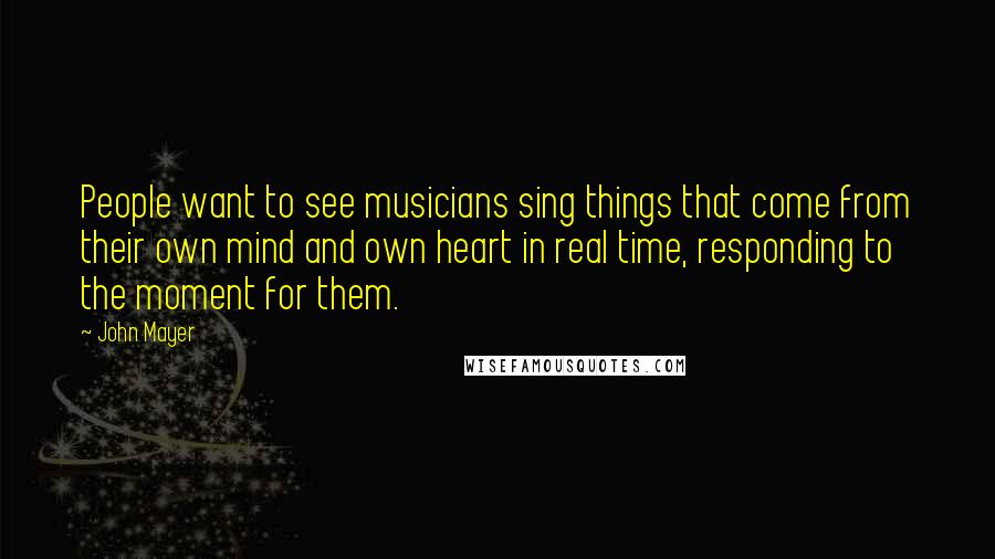 John Mayer Quotes: People want to see musicians sing things that come from their own mind and own heart in real time, responding to the moment for them.