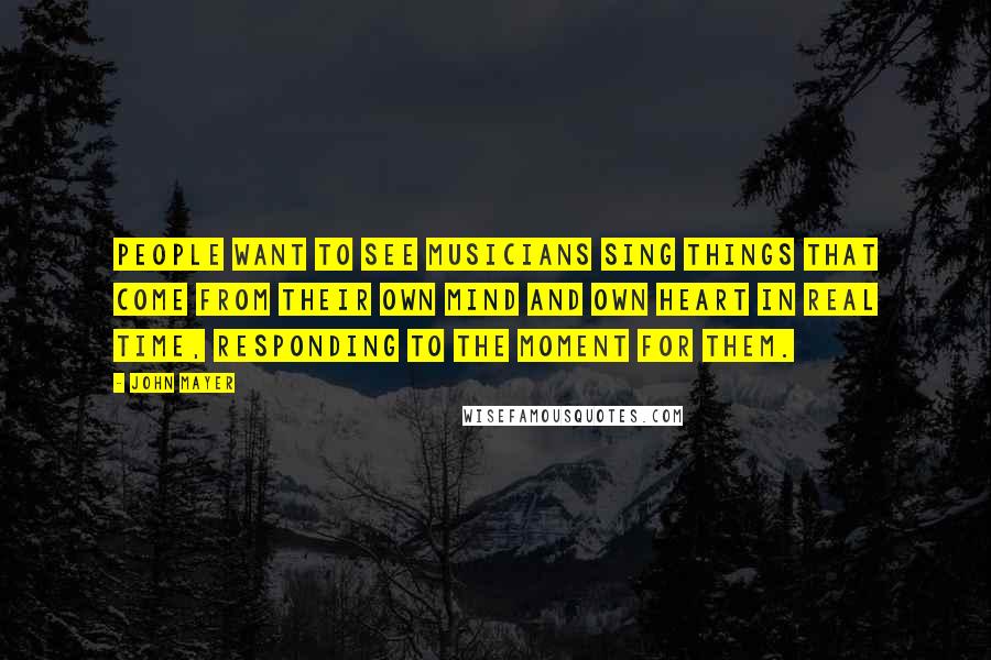 John Mayer Quotes: People want to see musicians sing things that come from their own mind and own heart in real time, responding to the moment for them.