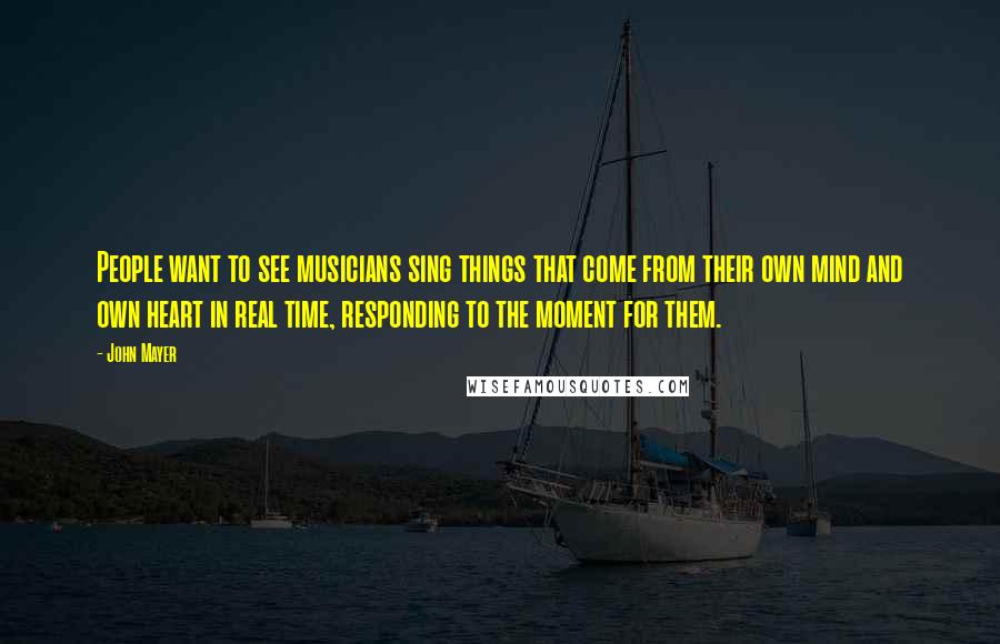 John Mayer Quotes: People want to see musicians sing things that come from their own mind and own heart in real time, responding to the moment for them.