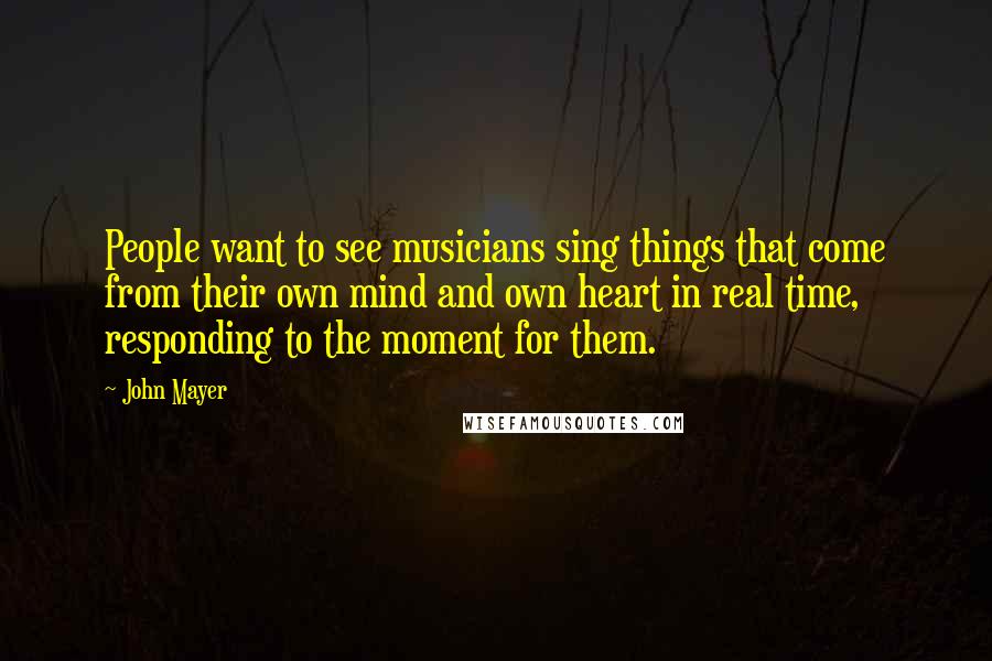 John Mayer Quotes: People want to see musicians sing things that come from their own mind and own heart in real time, responding to the moment for them.