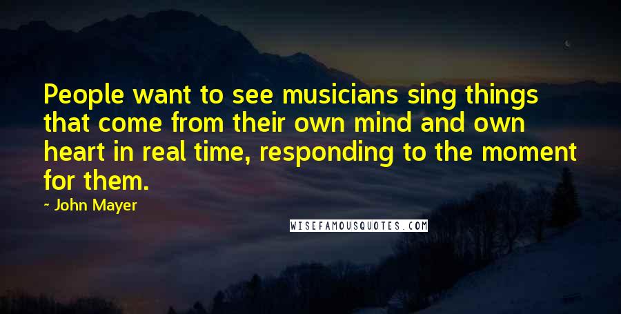 John Mayer Quotes: People want to see musicians sing things that come from their own mind and own heart in real time, responding to the moment for them.