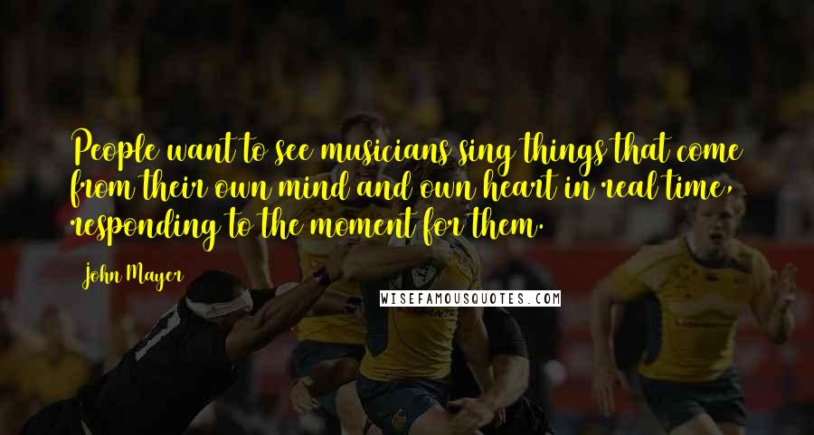 John Mayer Quotes: People want to see musicians sing things that come from their own mind and own heart in real time, responding to the moment for them.