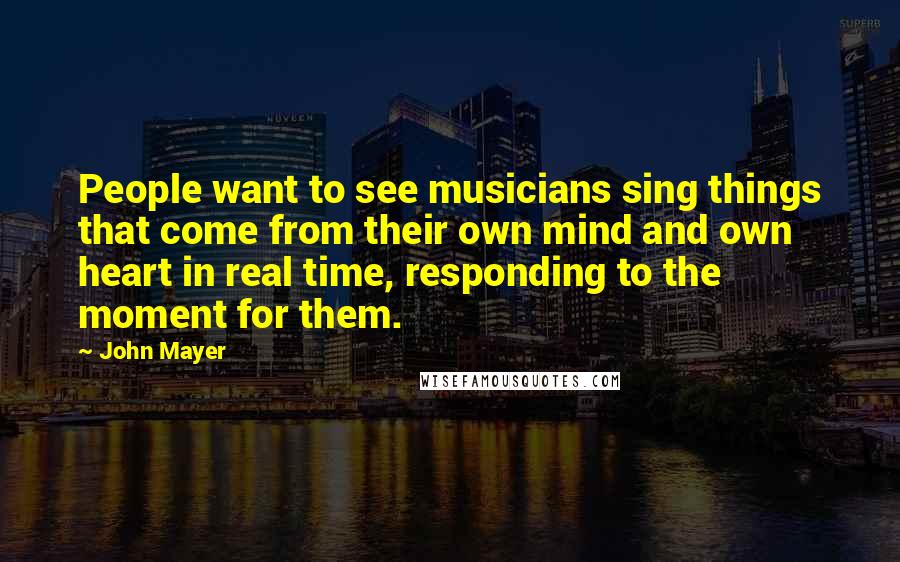 John Mayer Quotes: People want to see musicians sing things that come from their own mind and own heart in real time, responding to the moment for them.