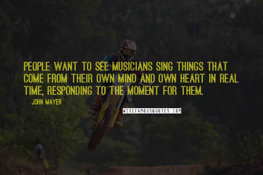 John Mayer Quotes: People want to see musicians sing things that come from their own mind and own heart in real time, responding to the moment for them.