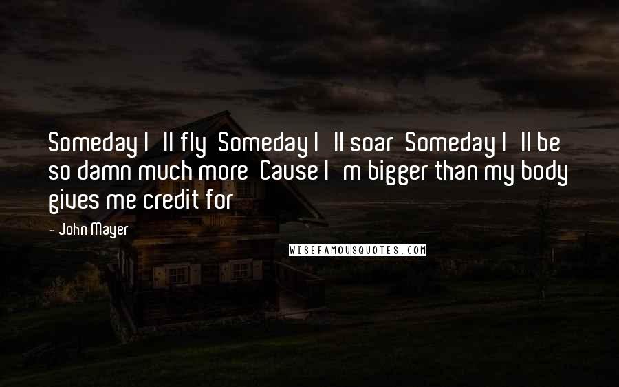 John Mayer Quotes: Someday I'll fly  Someday I'll soar  Someday I'll be so damn much more  Cause I'm bigger than my body gives me credit for