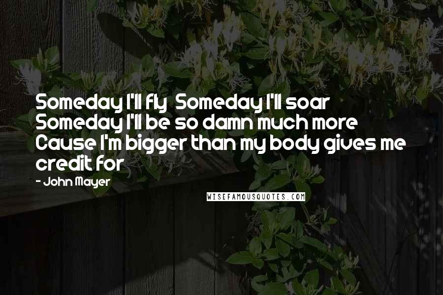 John Mayer Quotes: Someday I'll fly  Someday I'll soar  Someday I'll be so damn much more  Cause I'm bigger than my body gives me credit for