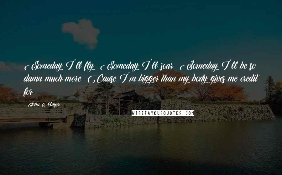 John Mayer Quotes: Someday I'll fly  Someday I'll soar  Someday I'll be so damn much more  Cause I'm bigger than my body gives me credit for