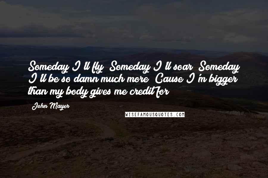 John Mayer Quotes: Someday I'll fly  Someday I'll soar  Someday I'll be so damn much more  Cause I'm bigger than my body gives me credit for