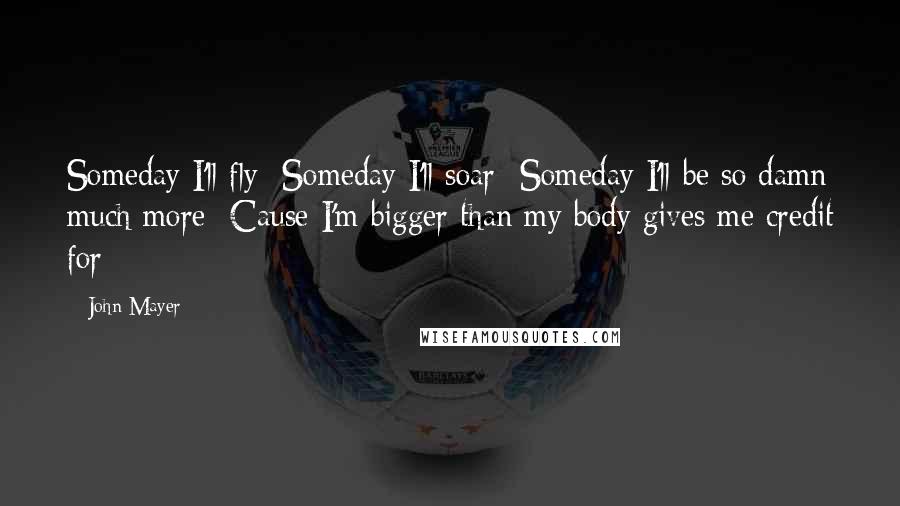 John Mayer Quotes: Someday I'll fly  Someday I'll soar  Someday I'll be so damn much more  Cause I'm bigger than my body gives me credit for