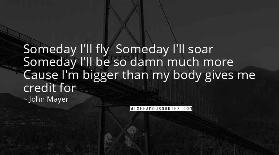 John Mayer Quotes: Someday I'll fly  Someday I'll soar  Someday I'll be so damn much more  Cause I'm bigger than my body gives me credit for
