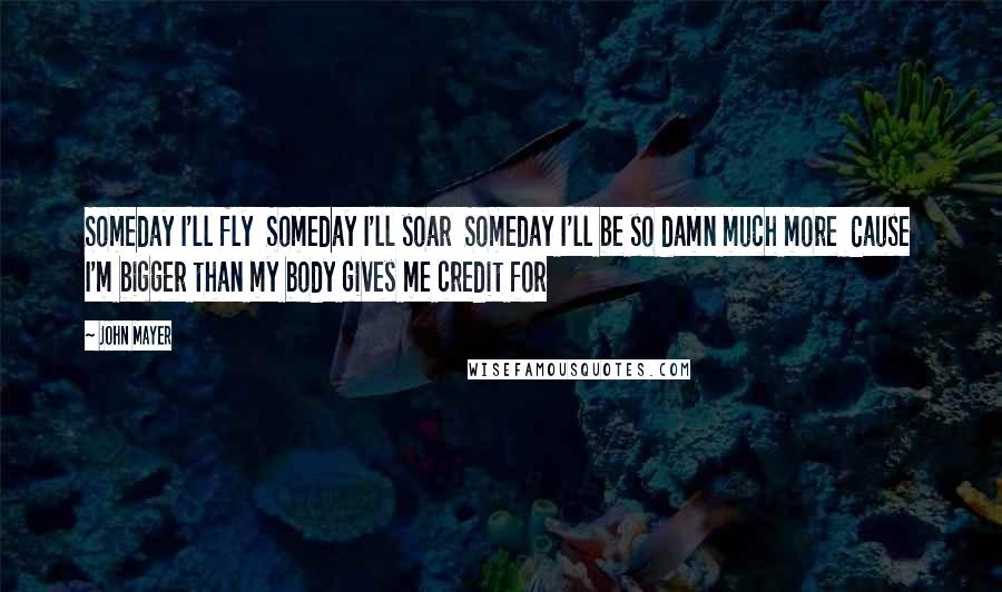 John Mayer Quotes: Someday I'll fly  Someday I'll soar  Someday I'll be so damn much more  Cause I'm bigger than my body gives me credit for