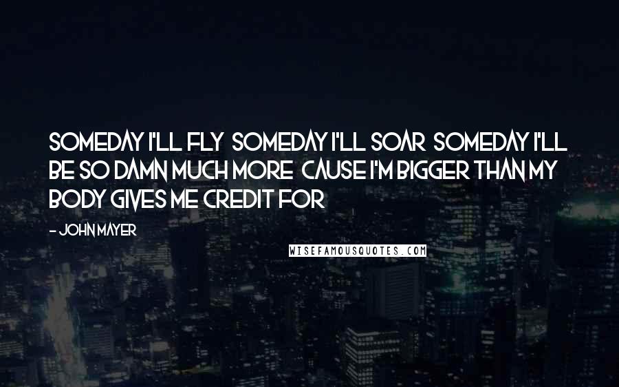 John Mayer Quotes: Someday I'll fly  Someday I'll soar  Someday I'll be so damn much more  Cause I'm bigger than my body gives me credit for