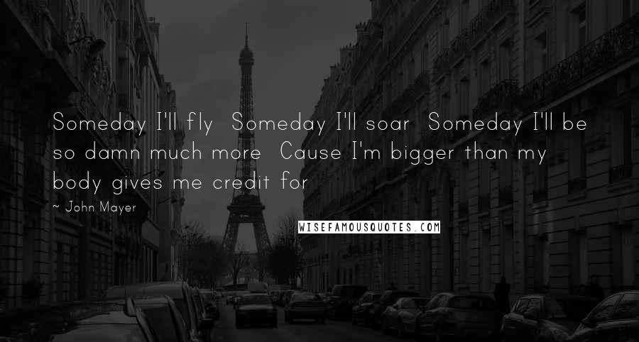 John Mayer Quotes: Someday I'll fly  Someday I'll soar  Someday I'll be so damn much more  Cause I'm bigger than my body gives me credit for