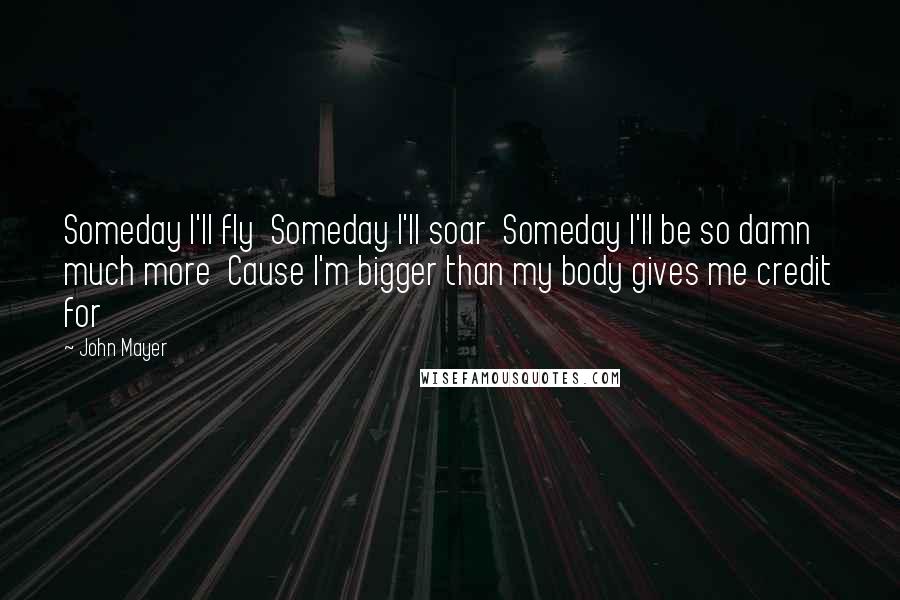 John Mayer Quotes: Someday I'll fly  Someday I'll soar  Someday I'll be so damn much more  Cause I'm bigger than my body gives me credit for