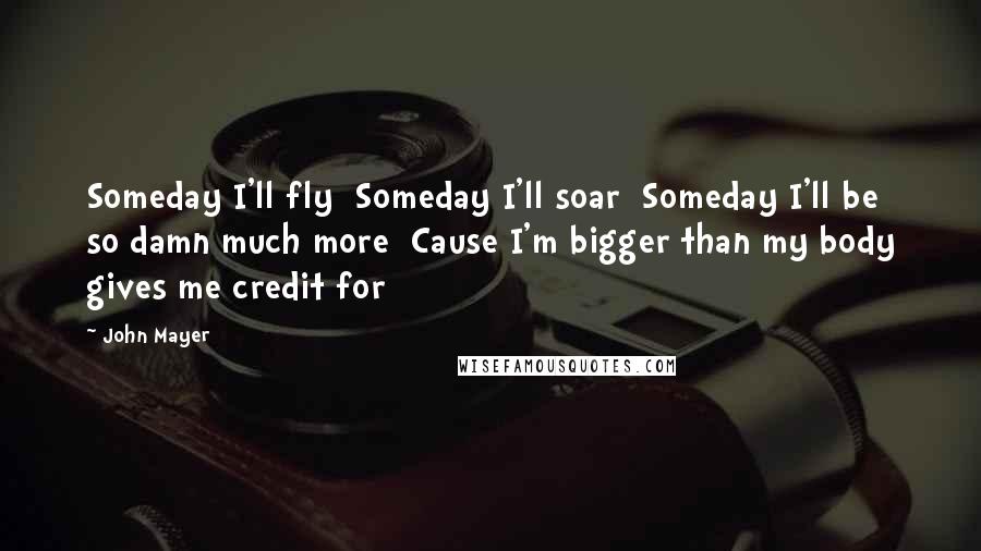 John Mayer Quotes: Someday I'll fly  Someday I'll soar  Someday I'll be so damn much more  Cause I'm bigger than my body gives me credit for