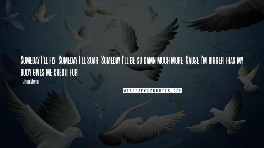 John Mayer Quotes: Someday I'll fly  Someday I'll soar  Someday I'll be so damn much more  Cause I'm bigger than my body gives me credit for