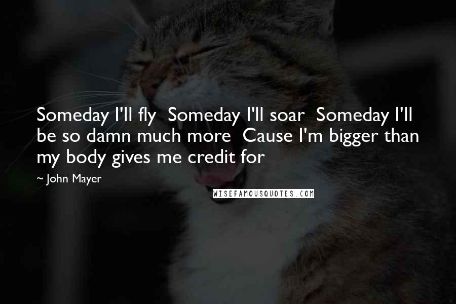 John Mayer Quotes: Someday I'll fly  Someday I'll soar  Someday I'll be so damn much more  Cause I'm bigger than my body gives me credit for