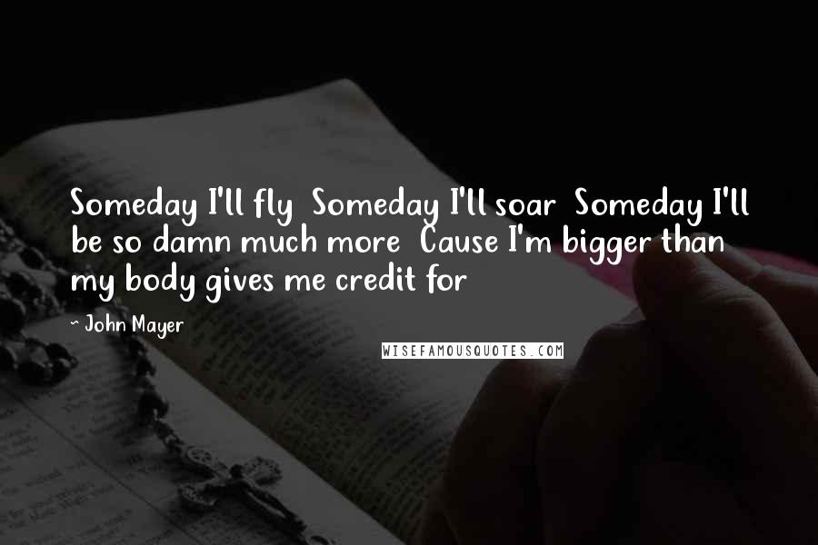 John Mayer Quotes: Someday I'll fly  Someday I'll soar  Someday I'll be so damn much more  Cause I'm bigger than my body gives me credit for