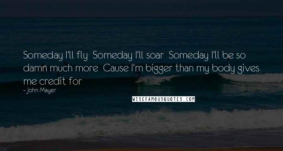 John Mayer Quotes: Someday I'll fly  Someday I'll soar  Someday I'll be so damn much more  Cause I'm bigger than my body gives me credit for