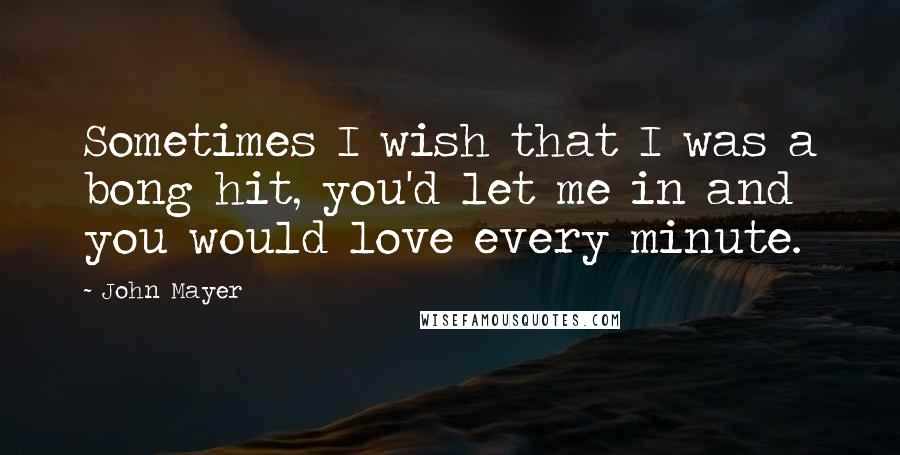 John Mayer Quotes: Sometimes I wish that I was a bong hit, you'd let me in and you would love every minute.