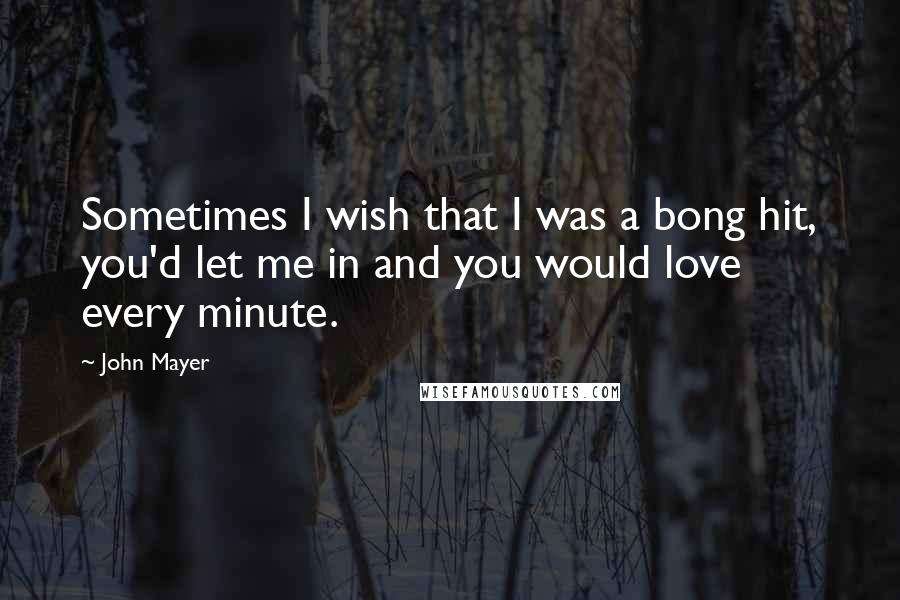 John Mayer Quotes: Sometimes I wish that I was a bong hit, you'd let me in and you would love every minute.