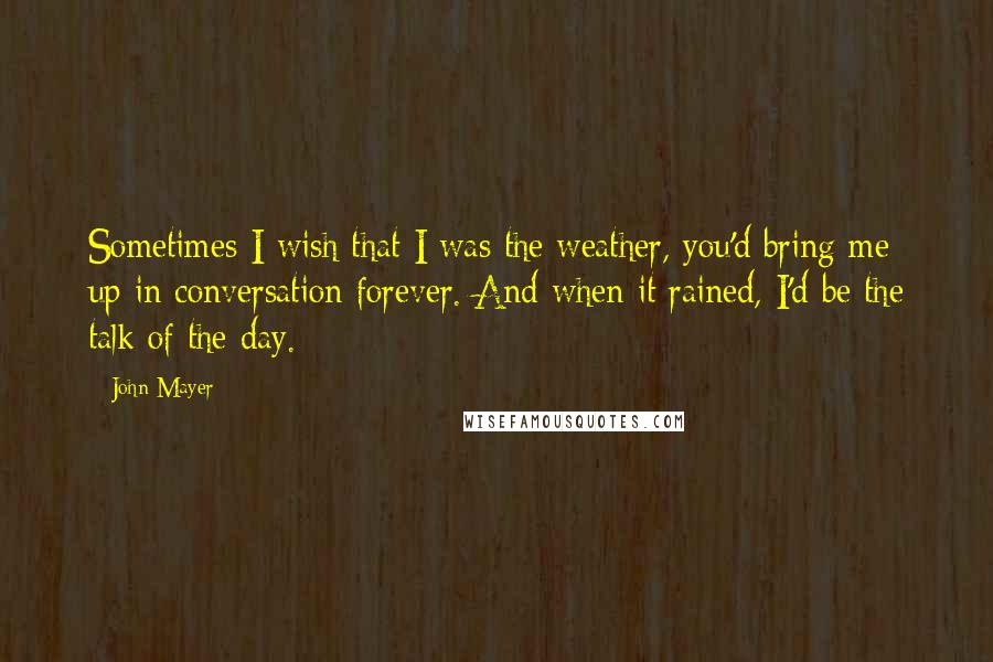 John Mayer Quotes: Sometimes I wish that I was the weather, you'd bring me up in conversation forever. And when it rained, I'd be the talk of the day.