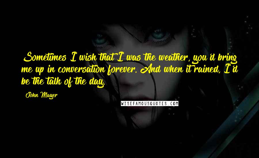 John Mayer Quotes: Sometimes I wish that I was the weather, you'd bring me up in conversation forever. And when it rained, I'd be the talk of the day.