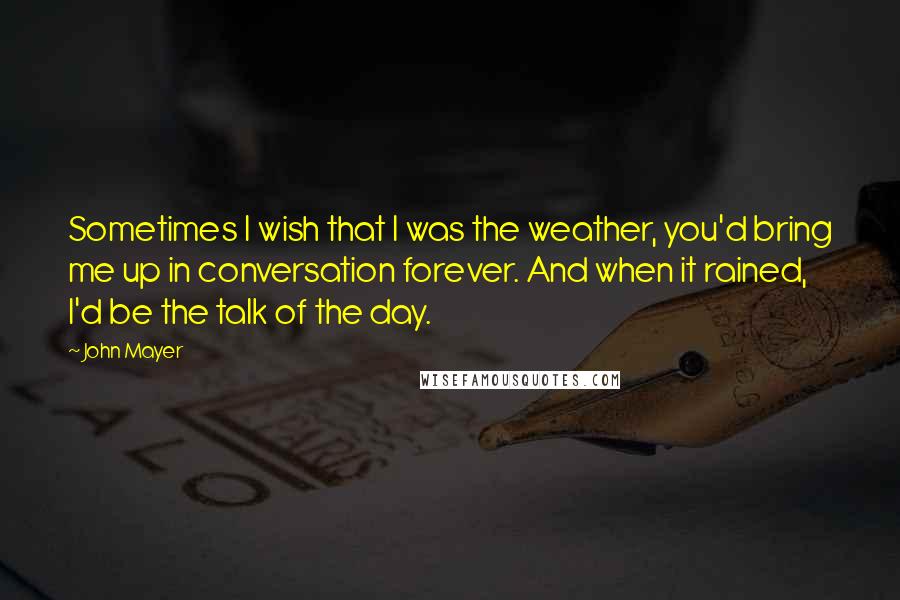 John Mayer Quotes: Sometimes I wish that I was the weather, you'd bring me up in conversation forever. And when it rained, I'd be the talk of the day.