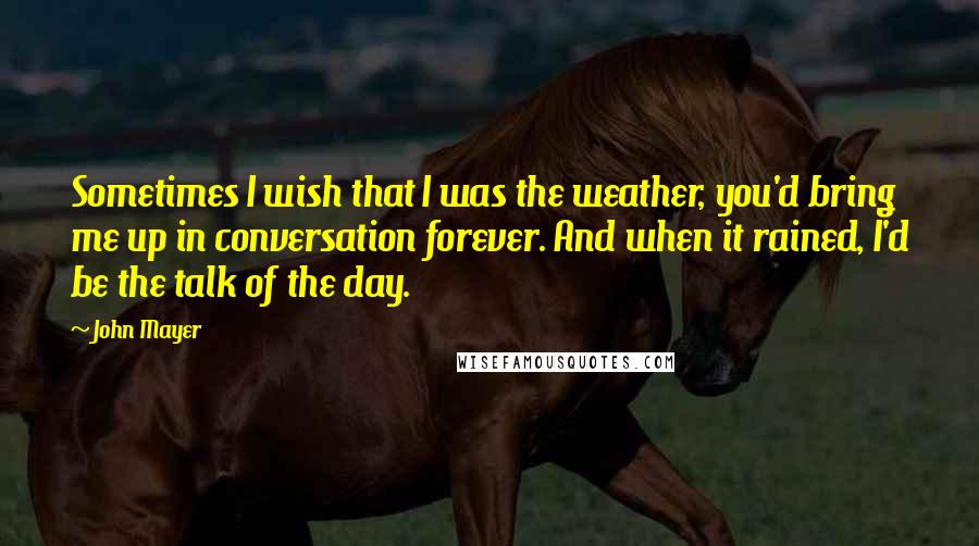 John Mayer Quotes: Sometimes I wish that I was the weather, you'd bring me up in conversation forever. And when it rained, I'd be the talk of the day.