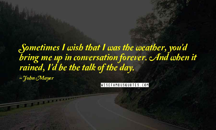 John Mayer Quotes: Sometimes I wish that I was the weather, you'd bring me up in conversation forever. And when it rained, I'd be the talk of the day.