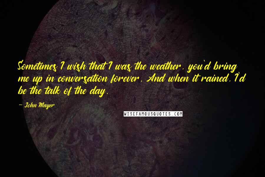 John Mayer Quotes: Sometimes I wish that I was the weather, you'd bring me up in conversation forever. And when it rained, I'd be the talk of the day.