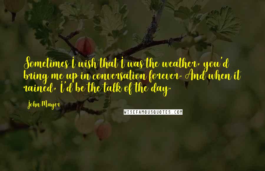 John Mayer Quotes: Sometimes I wish that I was the weather, you'd bring me up in conversation forever. And when it rained, I'd be the talk of the day.