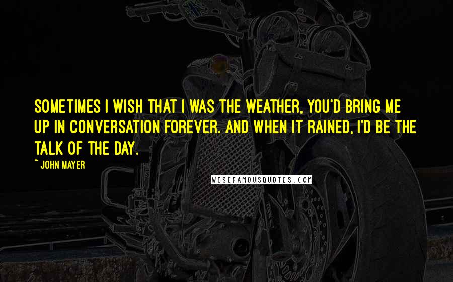 John Mayer Quotes: Sometimes I wish that I was the weather, you'd bring me up in conversation forever. And when it rained, I'd be the talk of the day.