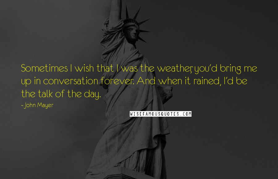 John Mayer Quotes: Sometimes I wish that I was the weather, you'd bring me up in conversation forever. And when it rained, I'd be the talk of the day.