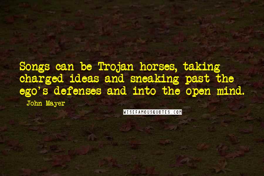 John Mayer Quotes: Songs can be Trojan horses, taking charged ideas and sneaking past the ego's defenses and into the open mind.