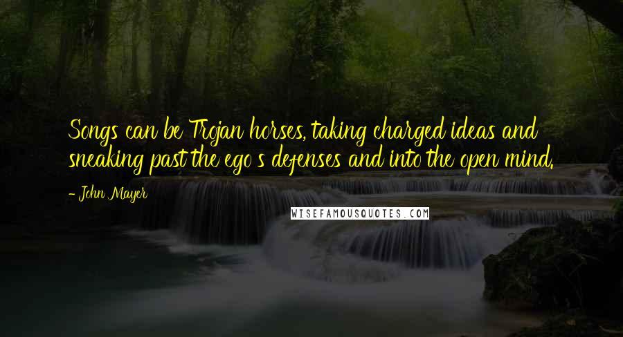 John Mayer Quotes: Songs can be Trojan horses, taking charged ideas and sneaking past the ego's defenses and into the open mind.