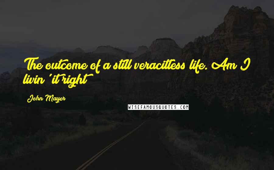 John Mayer Quotes: The outcome of a still veracitless life. Am I livin' it right?