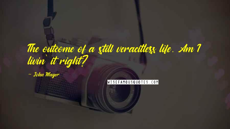 John Mayer Quotes: The outcome of a still veracitless life. Am I livin' it right?