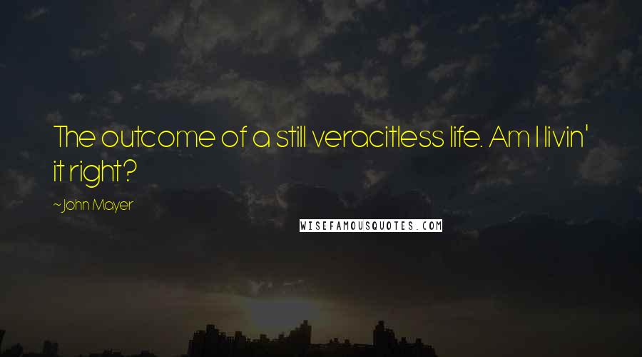 John Mayer Quotes: The outcome of a still veracitless life. Am I livin' it right?