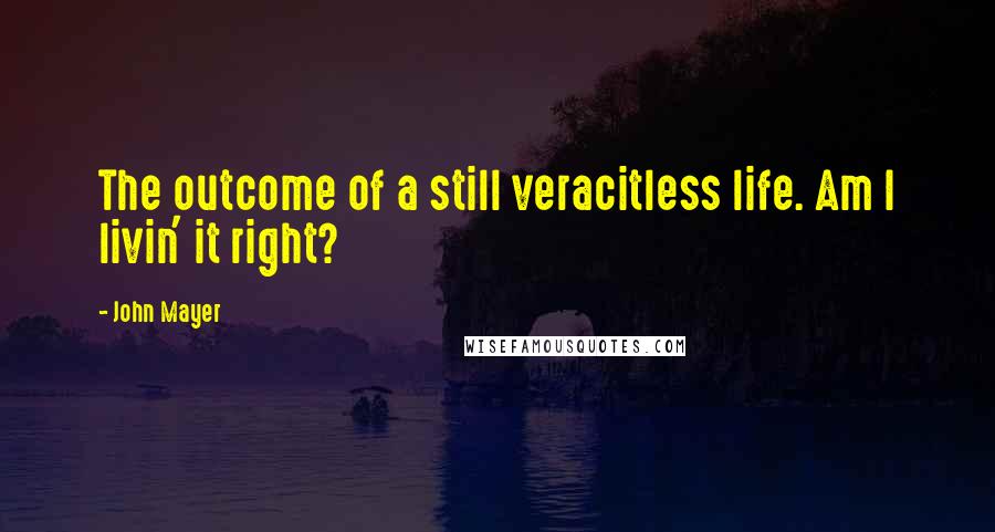 John Mayer Quotes: The outcome of a still veracitless life. Am I livin' it right?